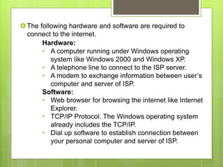The following hardware and software are required to
connect to the internet.
Hardware:
• A computer running under Windows operating
system like Windows 2000 and Windows XP.
• A telephone line to connect to the ISP server.
• A modem to exchange information between user’s
computer and server of ISP.
Software:
• Web browser for browsing the internet like Internet
Explorer.
• TCP/IP Protocol. The Windows operating system
already includes the TCP/IP.
• Dial up software to establish connection between
your personal computer and server of ISP.
 