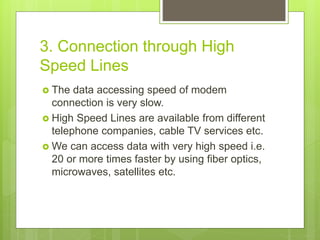 3. Connection through High
Speed Lines
 The data accessing speed of modem
connection is very slow.
 High Speed Lines are available from different
telephone companies, cable TV services etc.
 We can access data with very high speed i.e.
20 or more times faster by using fiber optics,
microwaves, satellites etc.
 