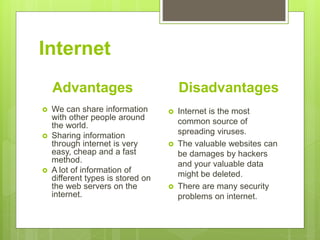 Internet
Advantages
 We can share information
with other people around
the world.
 Sharing information
through internet is very
easy, cheap and a fast
method.
 A lot of information of
different types is stored on
the web servers on the
internet.
Disadvantages
 Internet is the most
common source of
spreading viruses.
 The valuable websites can
be damages by hackers
and your valuable data
might be deleted.
 There are many security
problems on internet.
 