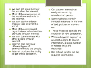  We can get latest news of
the world on the internet.
 Most of the newspapers of
the world are available on
the internet.
 We can search different
types of jobs all over the
world.
 Most of the commercial
organizations advertise their
products through internet.
 We can communicate with
other people through
internet.
 Internet also provides
different types of
entertainment to the people.
 Internet provides the facility
to get online education.
 Our data on internet can
easily accessed by
unauthorized person.
 Some websites contain
immoral materials in the form
of text, pictures or movies
etc.
 These websites damage the
character of new generation.
 When a keyword is given to
a search engine to search
information, a large number
of related links are
displayed.
 It is difficult to filter out the
required information.
 