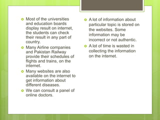  A lot of information about
particular topic is stored on
the websites. Some
information may be
incorrect or not authentic.
 A lot of time is wasted in
collecting the information
on the internet.
 Most of the universities
and education boards
display result on internet,
the students can check
their result in any part of
country.
 Many Airline companies
and Pakistan Railway
provide their schedules of
flights and trains, on the
internet.
 Many websites are also
available on the internet to
get information about
different diseases.
 We can consult a panel of
online doctors.
 