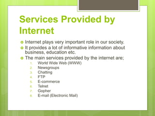 Services Provided by
Internet
 Internet plays very important role in our society.
 It provides a lot of informative information about
business, education etc.
 The main services provided by the internet are;
1. World Wide Web (WWW)
2. Newsgroups
3. Chatting
4. FTP
5. E-commerce
6. Telnet
7. Gopher
8. E-mail (Electronic Mail)
 