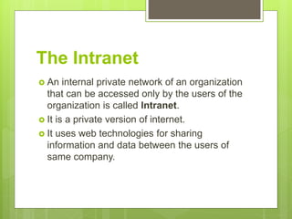 The Intranet
 An internal private network of an organization
that can be accessed only by the users of the
organization is called Intranet.
 It is a private version of internet.
 It uses web technologies for sharing
information and data between the users of
same company.
 