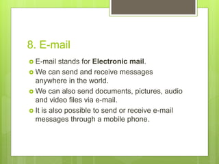 8. E-mail
 E-mail stands for Electronic mail.
 We can send and receive messages
anywhere in the world.
 We can also send documents, pictures, audio
and video files via e-mail.
 It is also possible to send or receive e-mail
messages through a mobile phone.
 