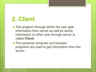2. Client
 The program through which the user gets
information from server as well as sends
information to other user through server is
called Client.
 The personal computer and browser
programs are used to get information from the
server.
 