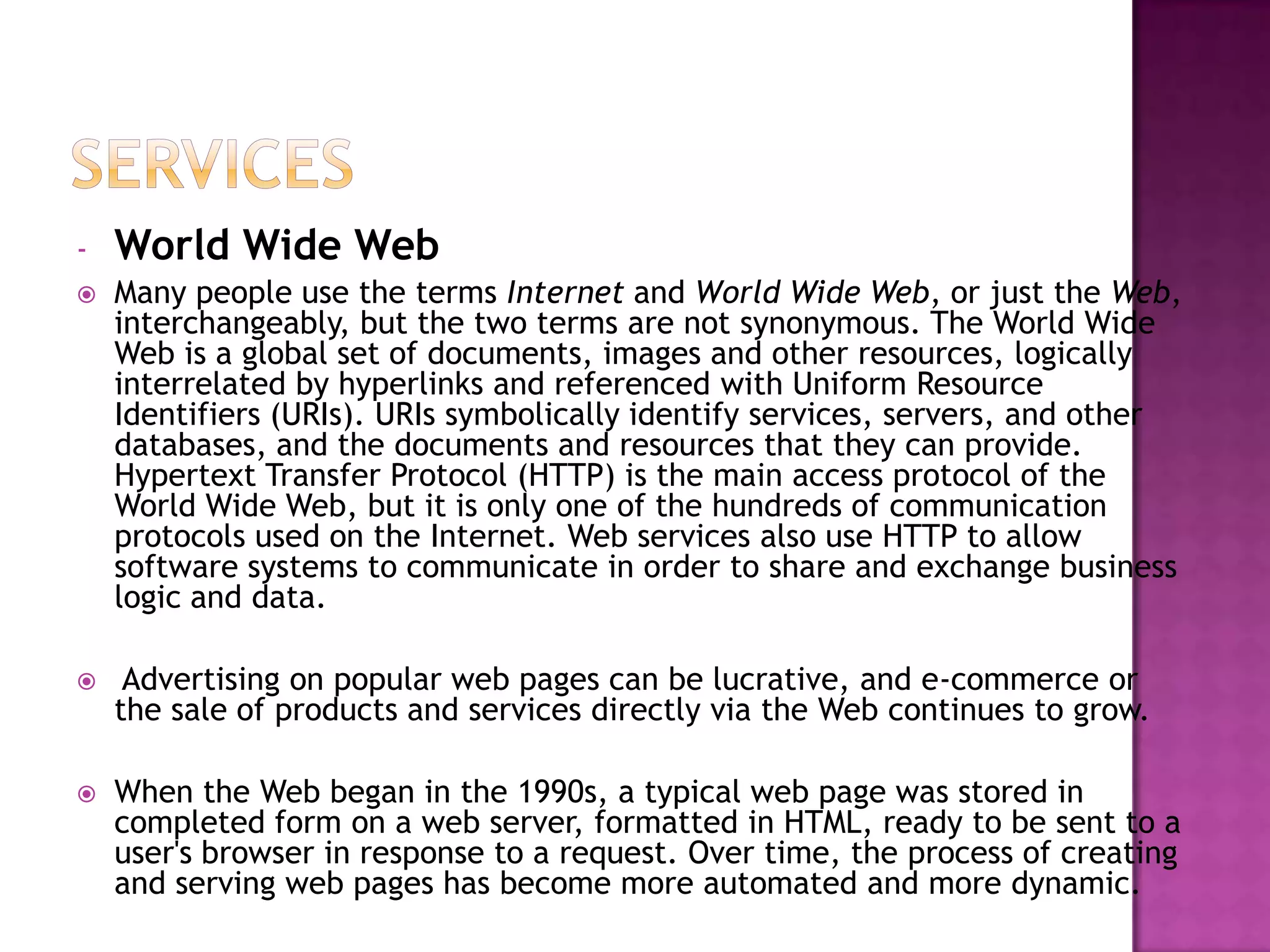 -   World Wide Web
   Many people use the terms Internet and World Wide Web, or just the Web,
    interchangeably, but the two terms are not synonymous. The World Wide
    Web is a global set of documents, images and other resources, logically
    interrelated by hyperlinks and referenced with Uniform Resource
    Identifiers (URIs). URIs symbolically identify services, servers, and other
    databases, and the documents and resources that they can provide.
    Hypertext Transfer Protocol (HTTP) is the main access protocol of the
    World Wide Web, but it is only one of the hundreds of communication
    protocols used on the Internet. Web services also use HTTP to allow
    software systems to communicate in order to share and exchange business
    logic and data.

    Advertising on popular web pages can be lucrative, and e-commerce or
    the sale of products and services directly via the Web continues to grow.

   When the Web began in the 1990s, a typical web page was stored in
    completed form on a web server, formatted in HTML, ready to be sent to a
    user's browser in response to a request. Over time, the process of creating
    and serving web pages has become more automated and more dynamic.
 