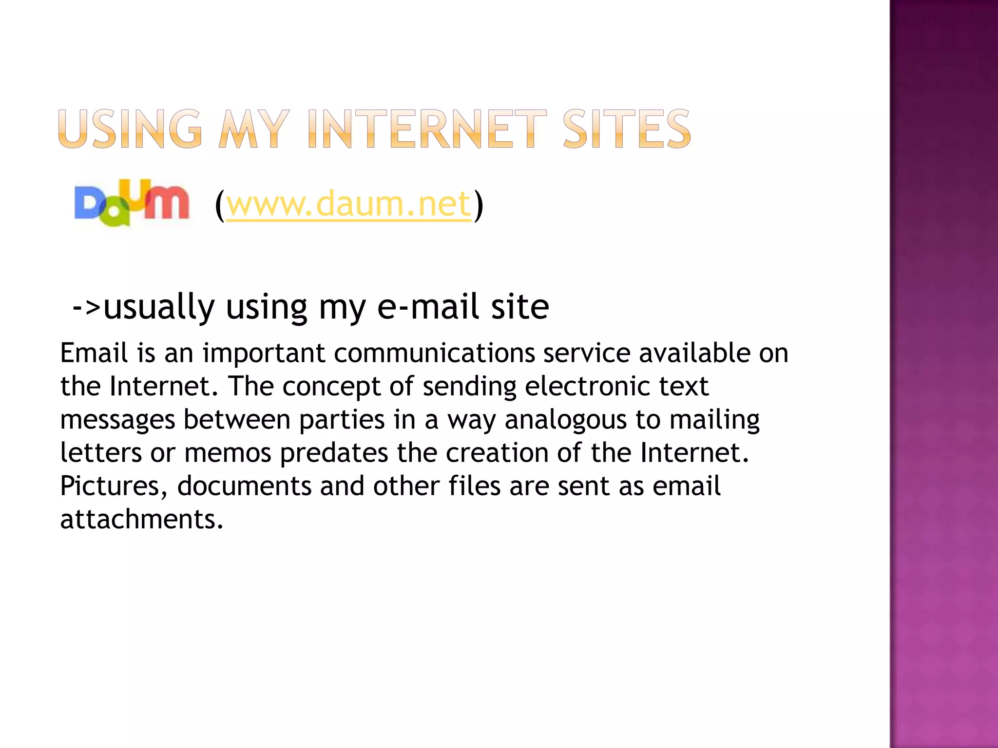 (www.daum.net)

->usually using my e-mail site
Email is an important communications service available on
the Internet. The concept of sending electronic text
messages between parties in a way analogous to mailing
letters or memos predates the creation of the Internet.
Pictures, documents and other files are sent as email
attachments.
 
