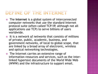     The Internet is a global system of interconnected
    computer networks that use the standard Internet
    protocol suite (often called TCP/IP, although not all
    applications use TCP) to serve billions of users
    worldwide.
    It is a network of networks that consists of millions
    of private, public, academic, business, and
    government networks, of local to global scope, that
    are linked by a broad array of electronic, wireless
    and optical networking technologies.
    The Internet carries an extensive range of
    information resources and services, such as the inter-
    linked hypertext documents of the World Wide Web
    (WWW) and the infrastructure to support email.
 