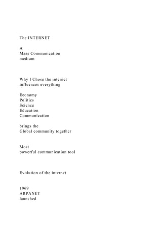 The INTERNET
A
Mass Communication
medium
Why I Chose the internet
influences everything
Economy
Politics
Science
Education
Communication
brings the
Global community together
Most
powerful communication tool
Evolution of the internet
1969
ARPANET
launched
 