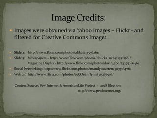  Images were obtained via Yahoo Images – Flickr - and
    filtered for Creative Commons Images.

   Slide 2:   http://www.flickr.com/photos/alykat/13556261/
   Slide 3: Newspapers – http://www.flickr.com/photos/chucka_nc/4213321361/
               Magazine Display - http://www.flickr.com/photos/slavin_fpo/3327526646/
   Social Networking: http://www.flickr.com/photos/mandymaarten/503716476/
   Web 2.0 http://www.flickr.com/photos/ocCOeanflynn/315385916/


    Content Source: Pew Internet & American Life Project - 2008 Election
                                              http://www.pewinternet.org/
 