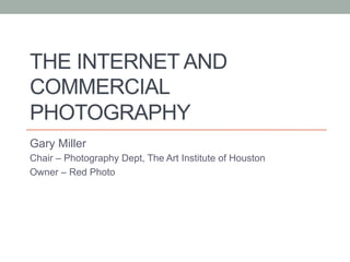 THE INTERNET AND
COMMERCIAL
PHOTOGRAPHY
Gary Miller
Chair – Photography Dept, The Art Institute of Houston
Owner – Red Photo
 