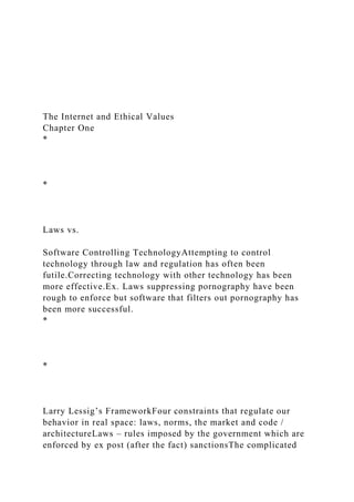 The Internet and Ethical Values
Chapter One
*
*
Laws vs.
Software Controlling TechnologyAttempting to control
technology through law and regulation has often been
futile.Correcting technology with other technology has been
more effective.Ex. Laws suppressing pornography have been
rough to enforce but software that filters out pornography has
been more successful.
*
*
Larry Lessig’s FrameworkFour constraints that regulate our
behavior in real space: laws, norms, the market and code /
architectureLaws – rules imposed by the government which are
enforced by ex post (after the fact) sanctionsThe complicated
 