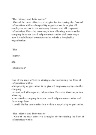 "The Internet and Information"
· One of the most effective strategies for increasing the flow of
information within a hospitality organization is to give all
employees access to the company intranet and all corporate
information. Describe three ways how allowing access to the
company intranet could help communication and three ways
how it could hinder communication within a hospitality
organization.
"The
Internet
and
Information"
·
One of the most effective strategies for increasing the flow of
information within
a hospitality organization is to give all employees access to the
company
intranet and all corporate information. Describe three ways how
allowing
access to the company intranet could help communication and
three ways how
it could hinder communication within a hospitality organization.
"The Internet and Information"
information within
 