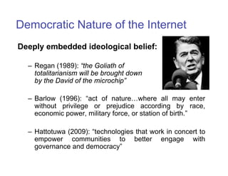 Democratic Nature of the Internet
Deeply embedded ideological belief:

  – Regan (1989): “the Goliath of
    totalitarianism will be brought down
    by the David of the microchip”

  – Barlow (1996): “act of nature…where all may enter
    without privilege or prejudice according by race,
    economic power, military force, or station of birth.”

  – Hattotuwa (2009): “technologies that work in concert to
    empower communities to better engage with
    governance and democracy”
 