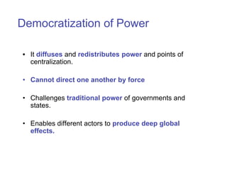 Democratization of Power

• It diffuses and redistributes power and points of
  centralization.

• Cannot direct one another by force

• Challenges traditional power of governments and
  states.

• Enables different actors to produce deep global
  effects.
 