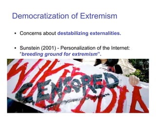 Democratization of Extremism

• Concerns about destabilizing externalities.

• Sunstein (2001) - Personalization of the Internet:
  “breeding ground for extremism”.
 