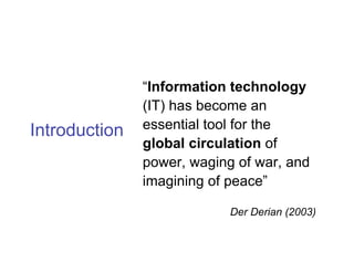 “Information technology
               (IT) has become an
Introduction   essential tool for the
               global circulation of
               power, waging of war, and
               imagining of peace”

                            Der Derian (2003)
 