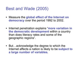 Best and Wade (2005)
• Measure the global effect of the Internet on
  democracy over the period 1992 to 2002.

• Internet penetration explains “more variation in
  the democratic development within a country
  than does literacy rates and some of the
  geographic regions”.

• But…acknowledge the degree to which the
  Internet affects a nation is likely to be subject to
  a large number of variables.
 