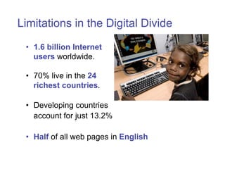 Limitations in the Digital Divide
 • 1.6 billion Internet
   users worldwide.

 • 70% live in the 24
   richest countries.

 • Developing countries
   account for just 13.2%

 • Half of all web pages in English
 
