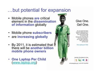 …but potential for expansion
• Mobile phones are critical
  element in the dissemination
  of information globally

• Mobile phone subscribers
• are increasing globally

• By 2011, it is estimated that
  there will be another billion
  mobile phone owners

• One Laptop Per Child
  (www.laptop.org)
 