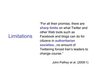 “For all their promise, there are
              sharp limits on what Twitter and
              other Web tools such as
Limitations   Facebook and blogs can do for
              citizens in authoritarian
              societies...no amount of
              Twittering forced Iran’s leaders to
              change course.”

                       John Palfrey et al. (2009:1)
 