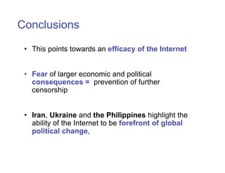 Conclusions

 • This points towards an efficacy of the Internet


 • Fear of larger economic and political
   consequences = prevention of further
   censorship


 • Iran, Ukraine and the Philippines highlight the
   ability of the Internet to be forefront of global
   political change,
 