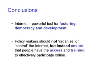 Conclusions

 • Internet = powerful tool for fostering
   democracy and development.


 • Policy makers should not ‘organise’ or
   ‘control’ the Internet, but instead ensure
   that people have the access and training
   to effectively participate online.
 