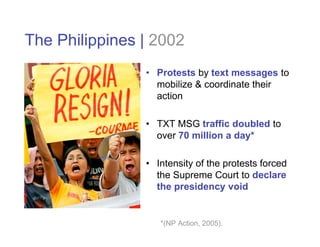 The Philippines | 2002
                • Protests by text messages to
                  mobilize & coordinate their
                  action

                • TXT MSG traffic doubled to
                  over 70 million a day*

                • Intensity of the protests forced
                  the Supreme Court to declare
                  the presidency void


                   *(NP Action, 2005).
 