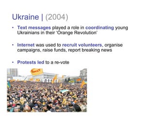 Ukraine | (2004)
• Text messages played a role in coordinating young
  Ukrainians in their ‘Orange Revolution’

• Internet was used to recruit volunteers, organise
  campaigns, raise funds, report breaking news

• Protests led to a re-vote
 