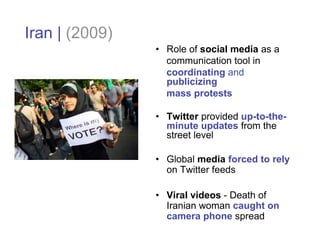 Iran | (2009)
                • Role of social media as a
                  communication tool in
                  coordinating and
                  publicizing
                  mass protests

                • Twitter provided up-to-the-
                  minute updates from the
                  street level

                • Global media forced to rely
                  on Twitter feeds

                • Viral videos - Death of
                  Iranian woman caught on
                  camera phone spread
 