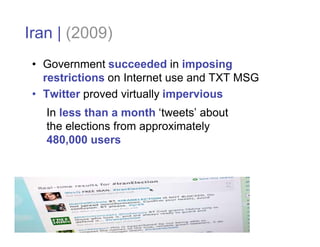Iran | (2009)
 • Government succeeded in imposing
   restrictions on Internet use and TXT MSG
 • Twitter proved virtually impervious
   In less than a month ‘tweets’ about
   the elections from approximately
   480,000 users
 