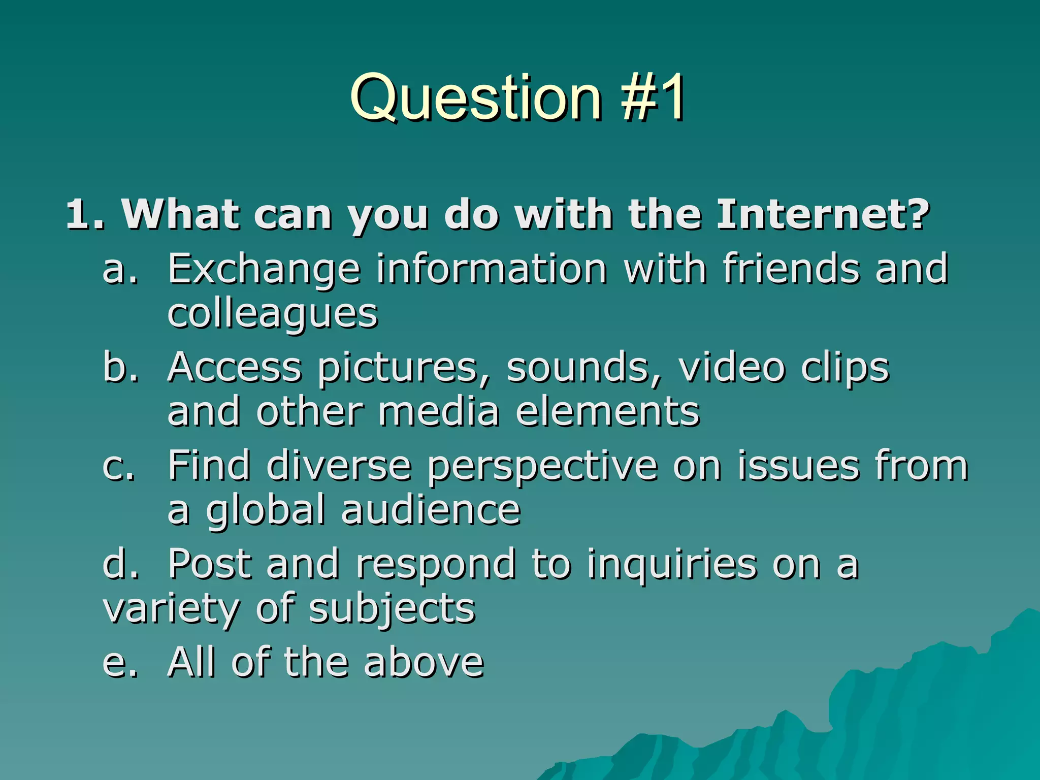 Question #1 1. What can you do with the Internet? a. Exchange information with friends and  colleagues  b. Access pictures, sounds, video clips  and other media elements  c. Find diverse perspective on issues from  a global audience  d. Post and respond to inquiries on a  variety of subjects  e. All of the above  