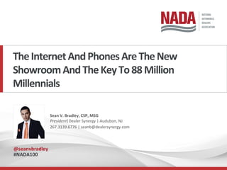 The	Internet	And	Phones	Are	The	New	
Showroom	And	The	Key	To	88	Million	
Millennials		
Sean	V.	Bradley,	CSP,	MSG	
President|Dealer	Synergy	|	Audubon,	NJ	
267.3139.6776	|	seanb@dealersynergy.com		
@seanvbradley	
#NADA100	
 