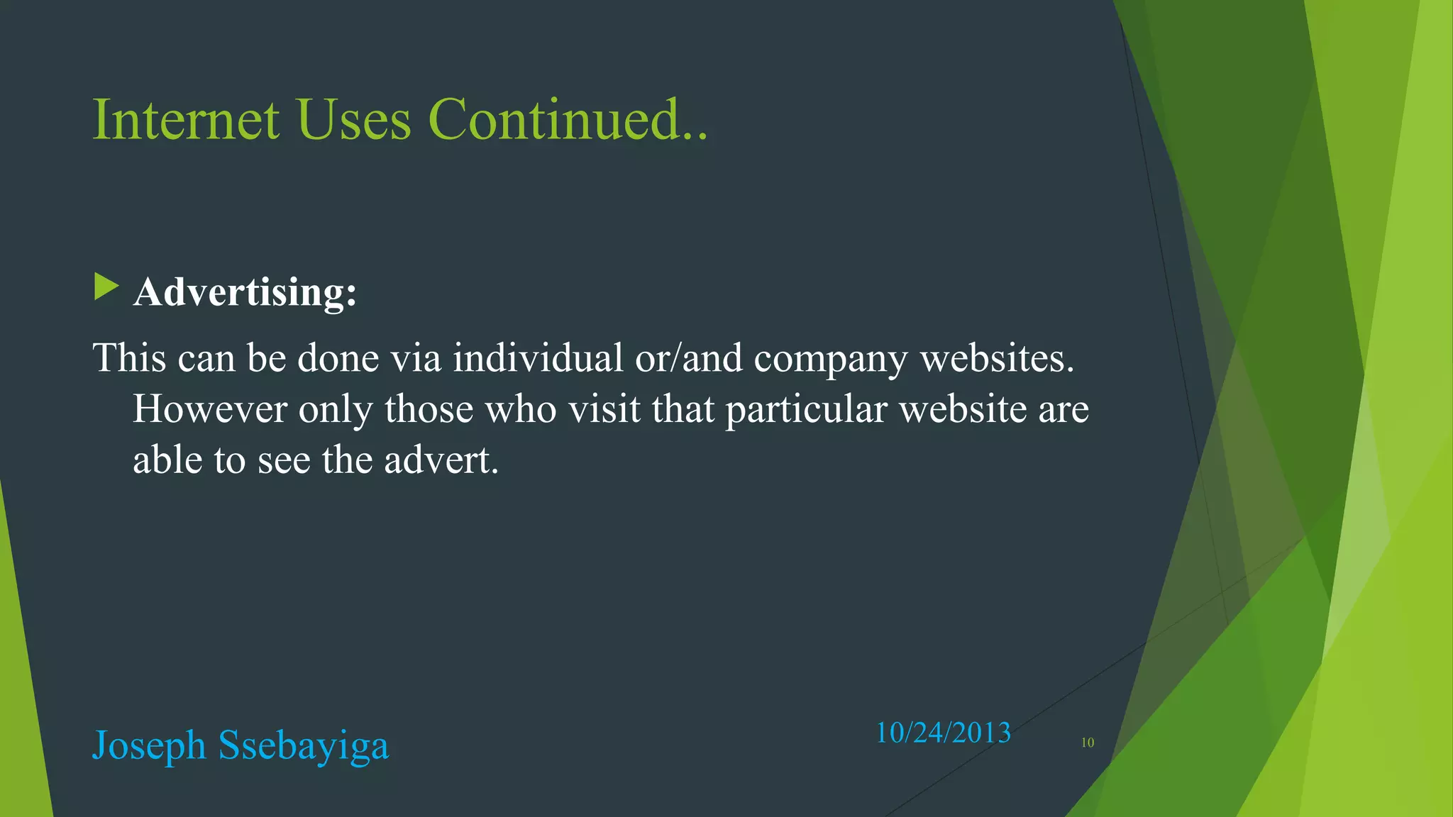 Internet Uses Continued..
 Advertising:

This can be done via individual or/and company websites.
However only those who visit that particular website are
able to see the advert.

Joseph Ssebayiga

10/24/2013

10

 