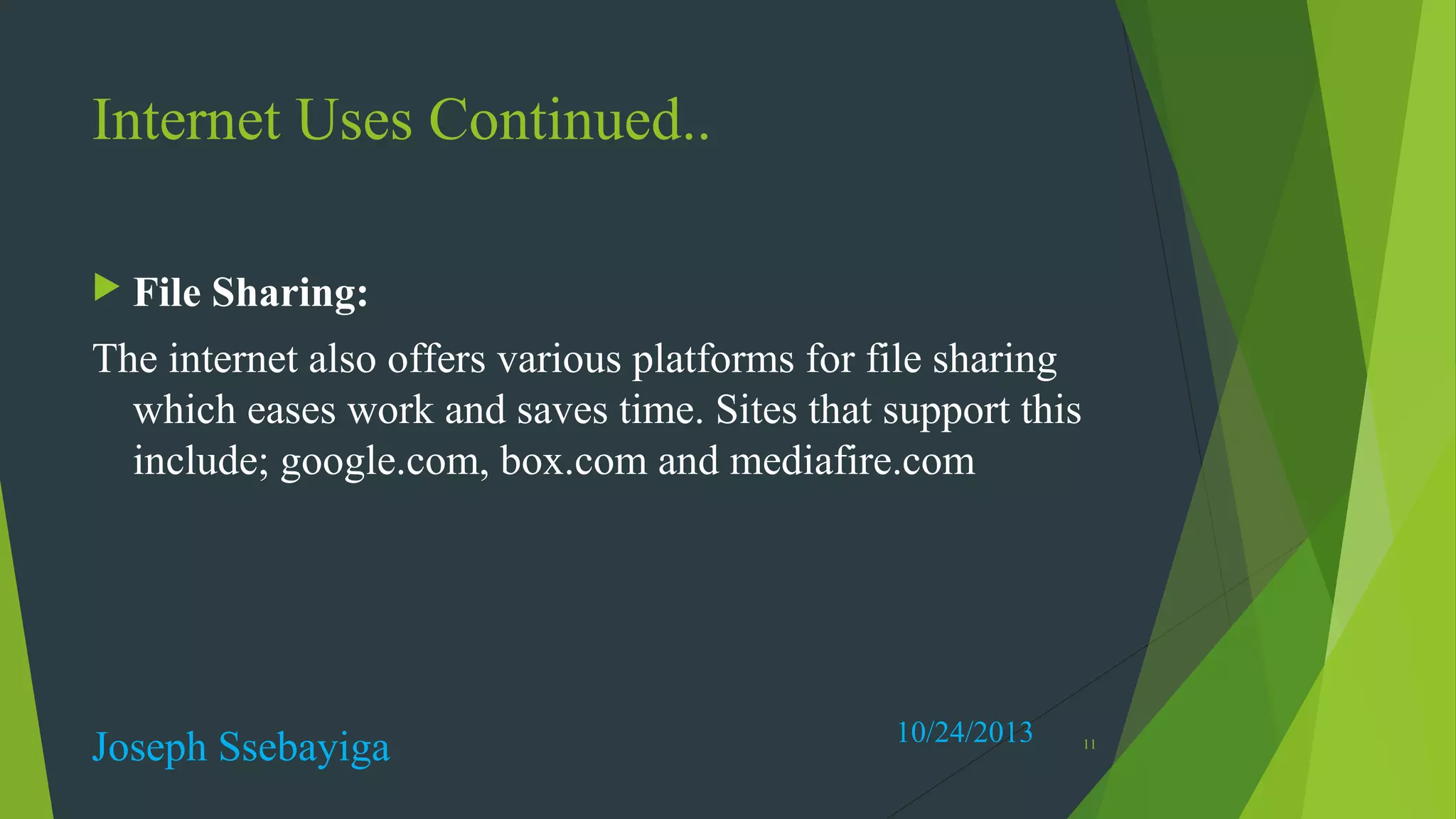 Internet Uses Continued..
 File

Sharing:

The internet also offers various platforms for file sharing
which eases work and saves time. Sites that support this
include; google.com, box.com and mediafire.com

Joseph Ssebayiga

10/24/2013

11

 