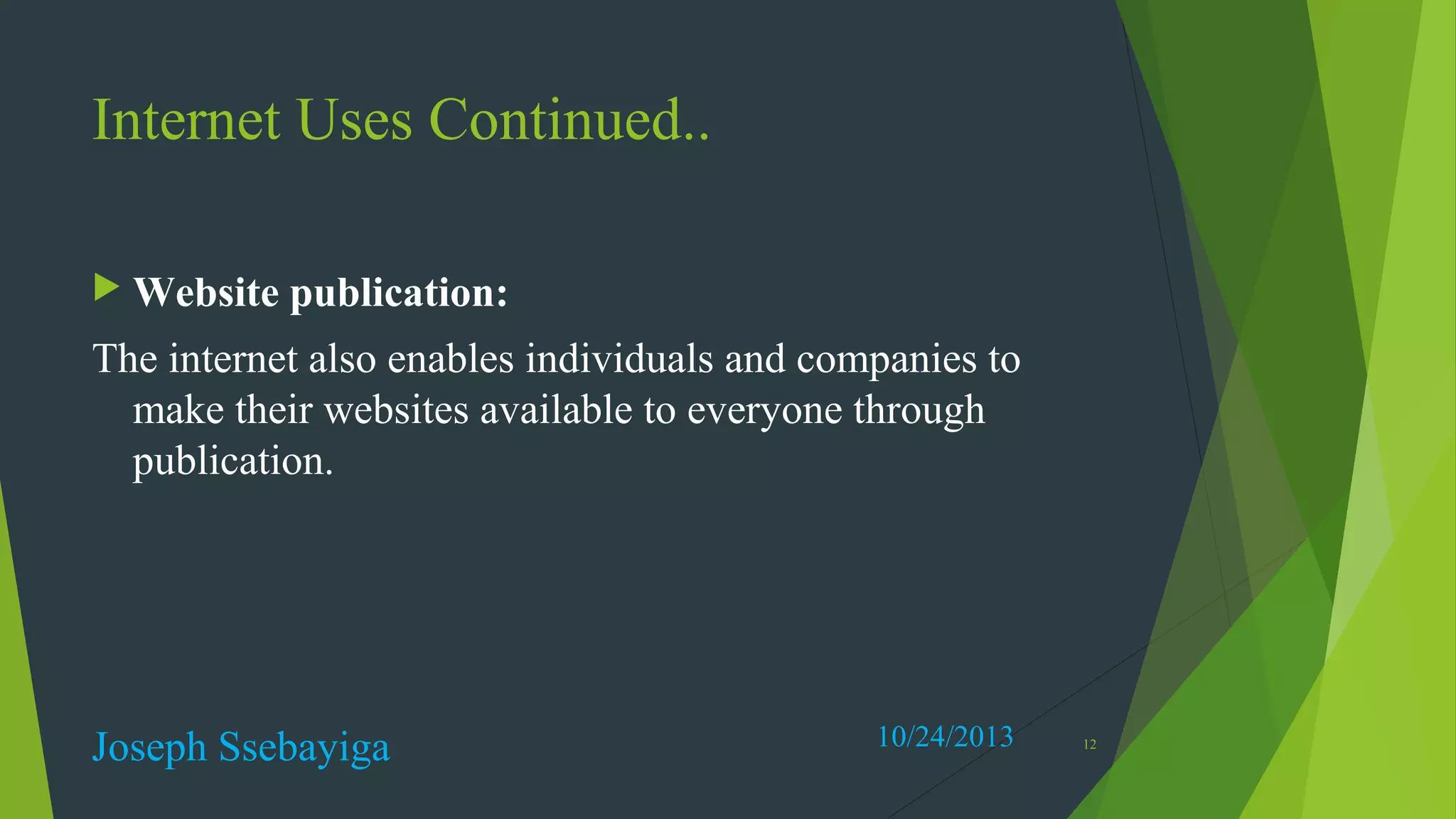 Internet Uses Continued..
 Website

publication:

The internet also enables individuals and companies to
make their websites available to everyone through
publication.

Joseph Ssebayiga

10/24/2013

12

 