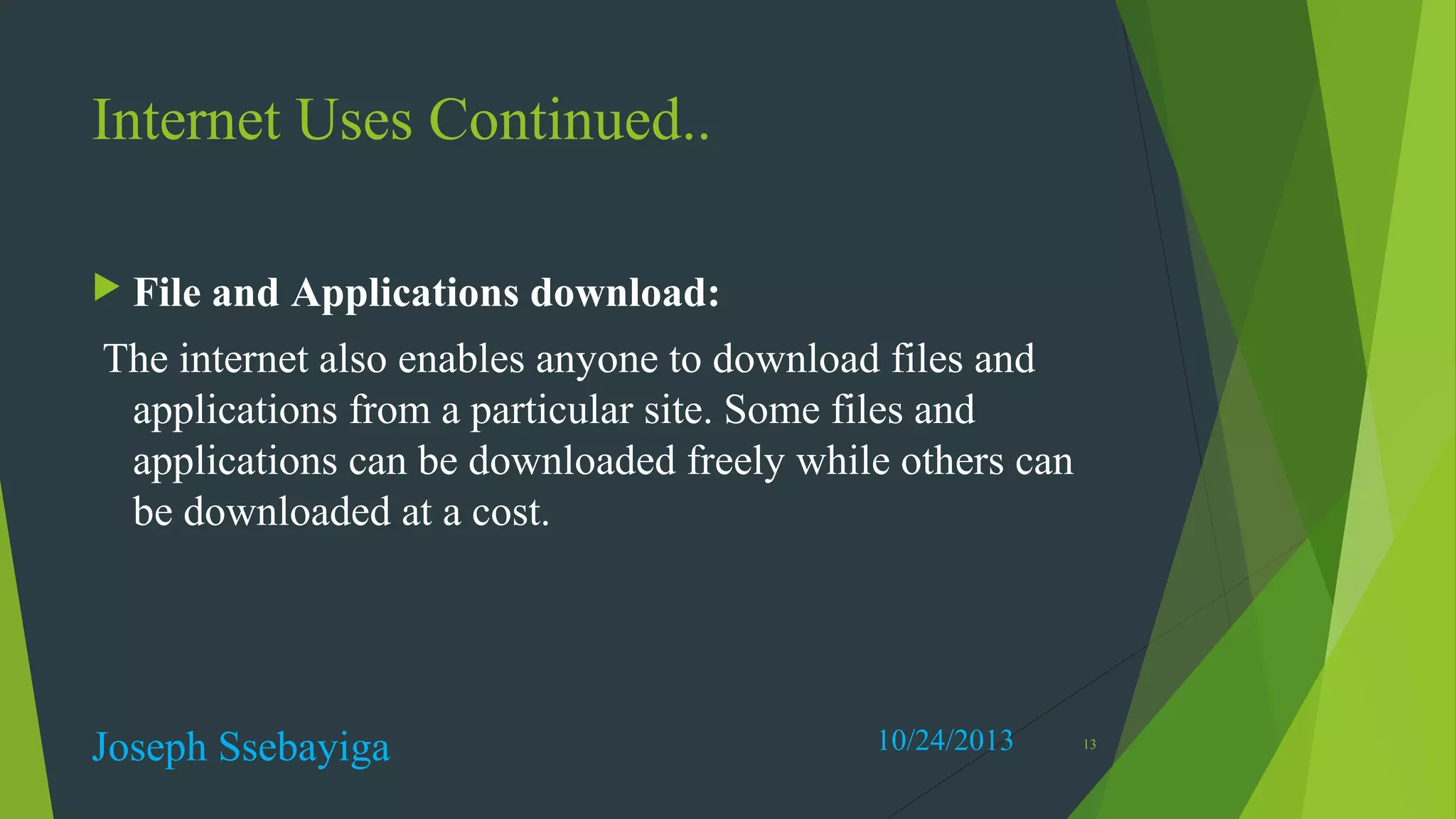 Internet Uses Continued..
 File

and Applications download:

The internet also enables anyone to download files and
applications from a particular site. Some files and
applications can be downloaded freely while others can
be downloaded at a cost.

Joseph Ssebayiga

10/24/2013

13

 