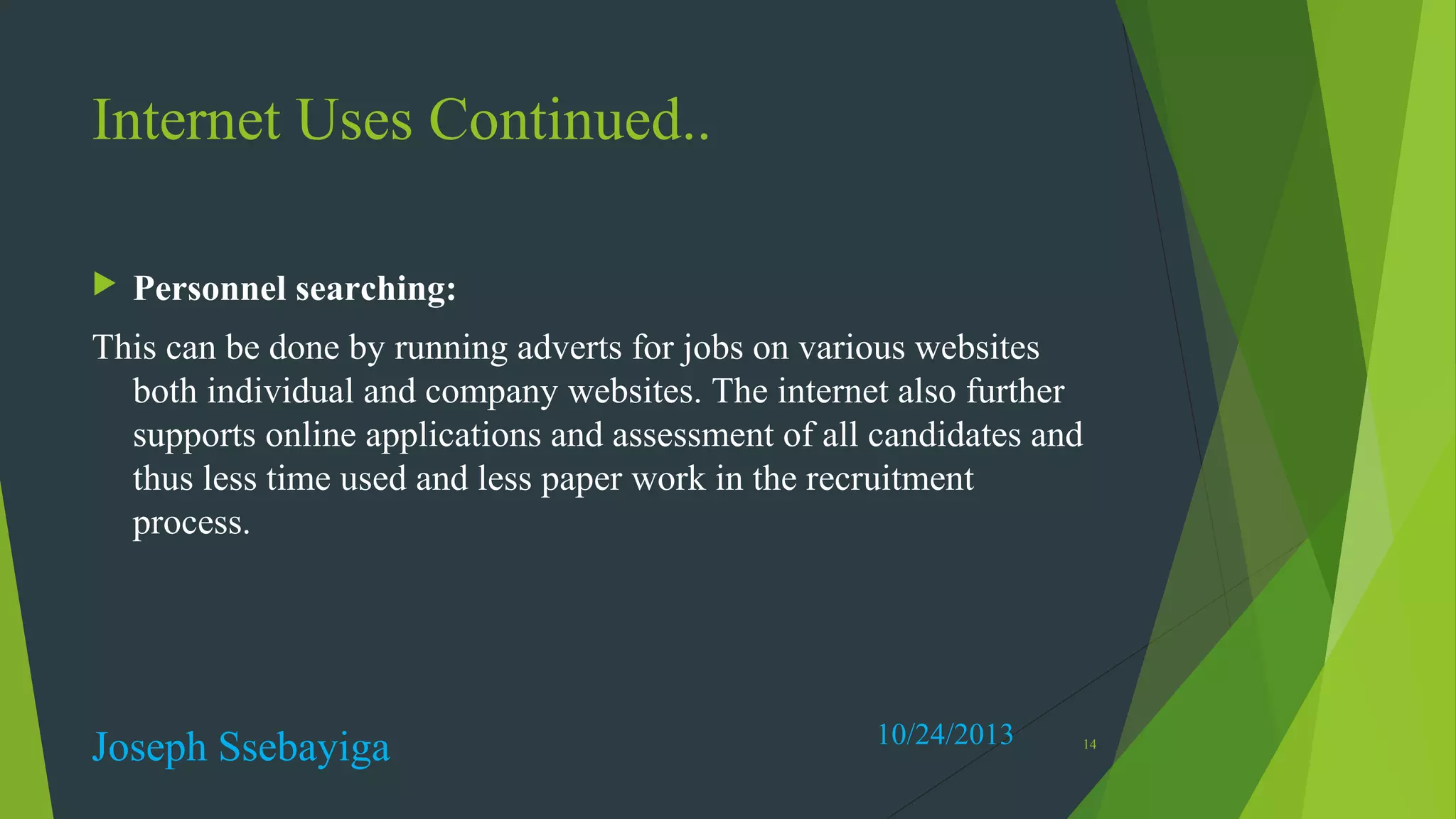 Internet Uses Continued..


Personnel searching:

This can be done by running adverts for jobs on various websites
both individual and company websites. The internet also further
supports online applications and assessment of all candidates and
thus less time used and less paper work in the recruitment
process.

Joseph Ssebayiga

10/24/2013

14

 
