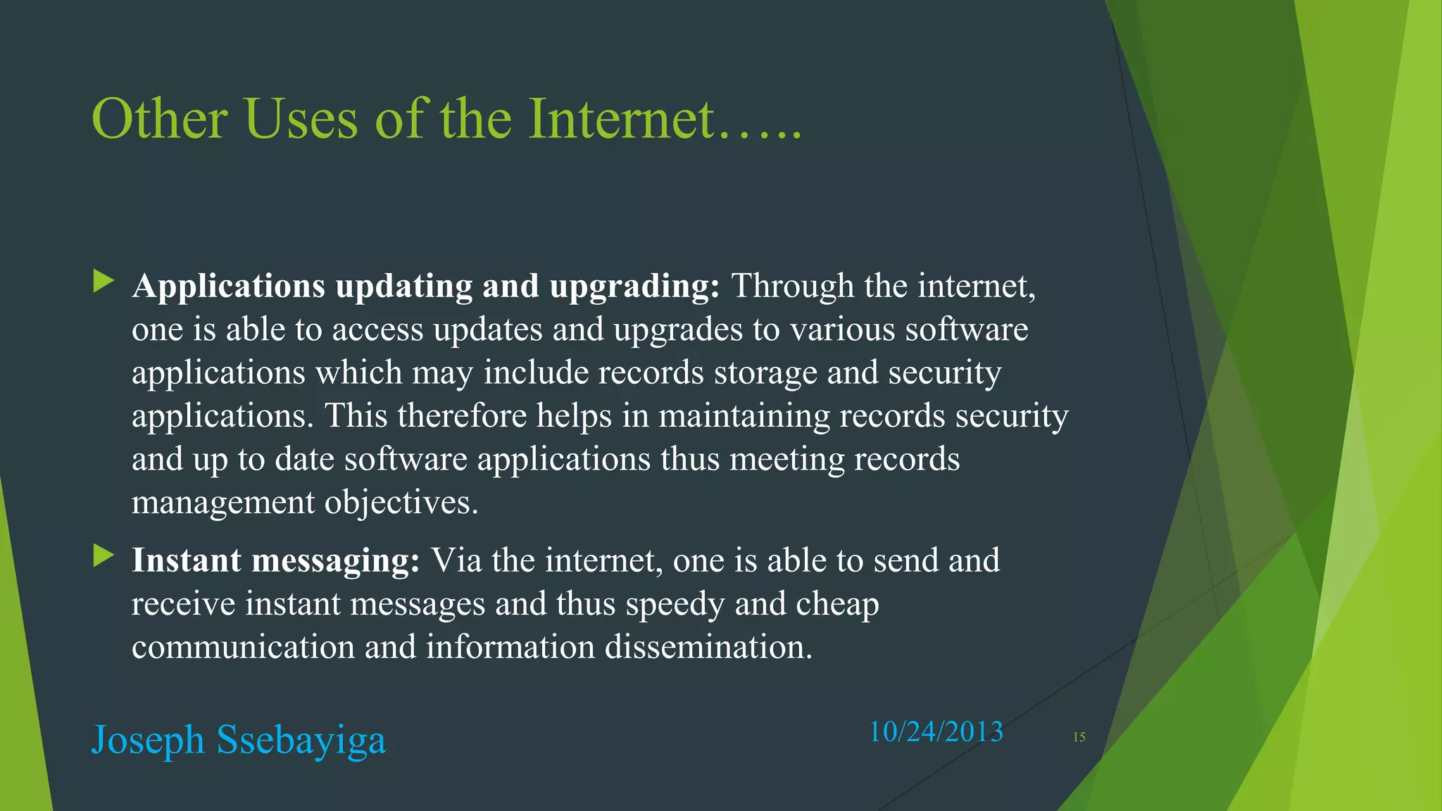 Other Uses of the Internet…..


Applications updating and upgrading: Through the internet,
one is able to access updates and upgrades to various software
applications which may include records storage and security
applications. This therefore helps in maintaining records security
and up to date software applications thus meeting records
management objectives.



Instant messaging: Via the internet, one is able to send and
receive instant messages and thus speedy and cheap
communication and information dissemination.

Joseph Ssebayiga

10/24/2013

15

 