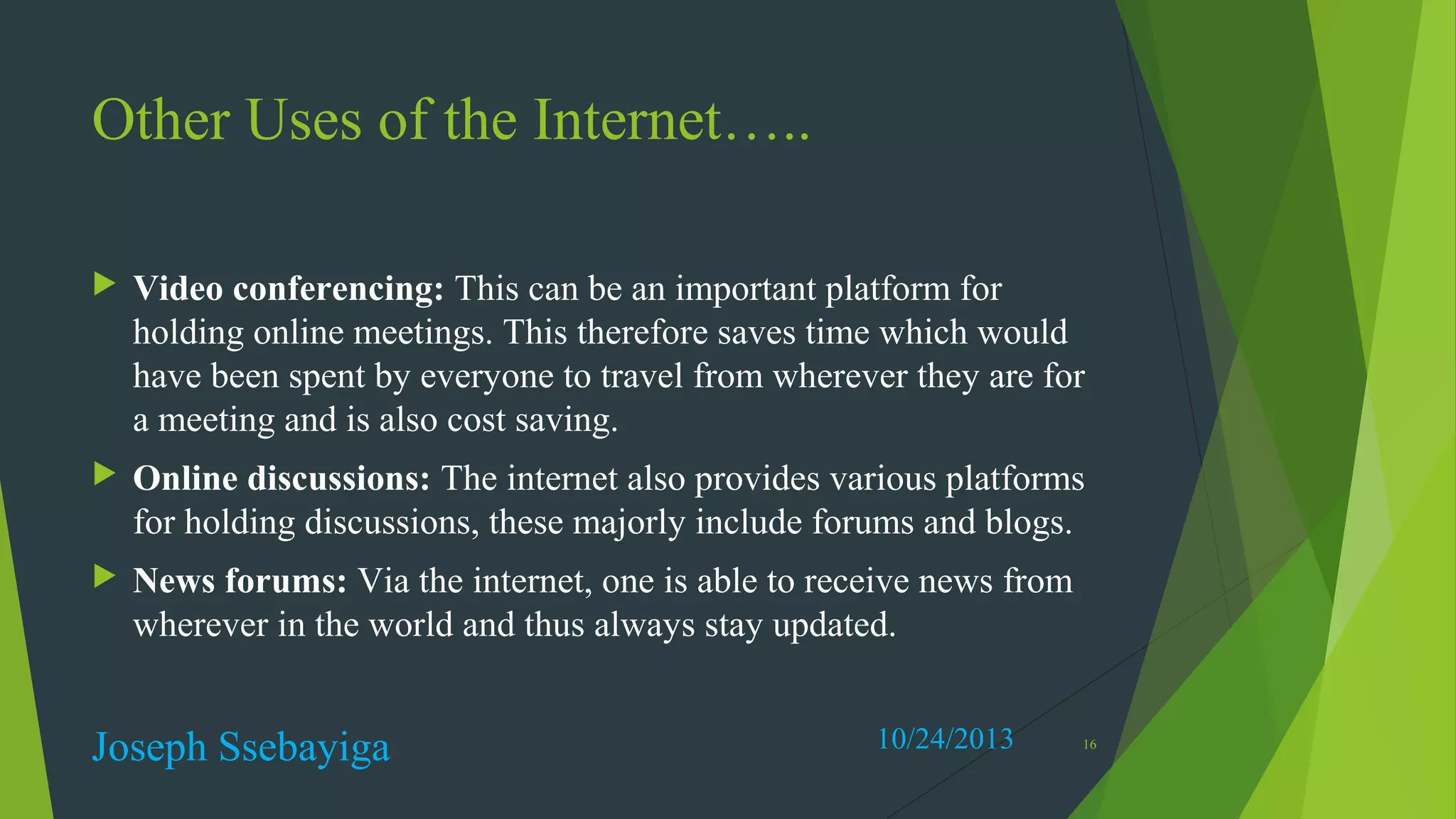 Other Uses of the Internet…..


Video conferencing: This can be an important platform for
holding online meetings. This therefore saves time which would
have been spent by everyone to travel from wherever they are for
a meeting and is also cost saving.



Online discussions: The internet also provides various platforms
for holding discussions, these majorly include forums and blogs.



News forums: Via the internet, one is able to receive news from
wherever in the world and thus always stay updated.

Joseph Ssebayiga

10/24/2013

16

 
