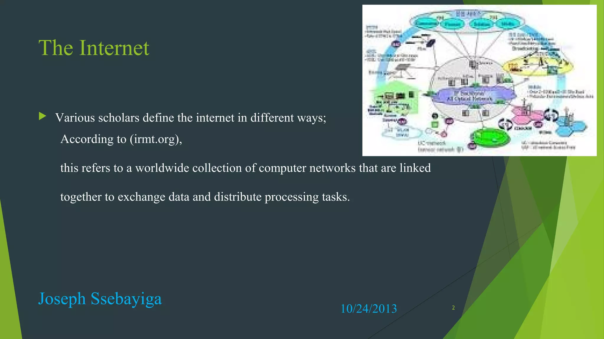 The Internet


Various scholars define the internet in different ways;
According to (irmt.org),
this refers to a worldwide collection of computer networks that are linked
together to exchange data and distribute processing tasks.

Joseph Ssebayiga

10/24/2013

2

 