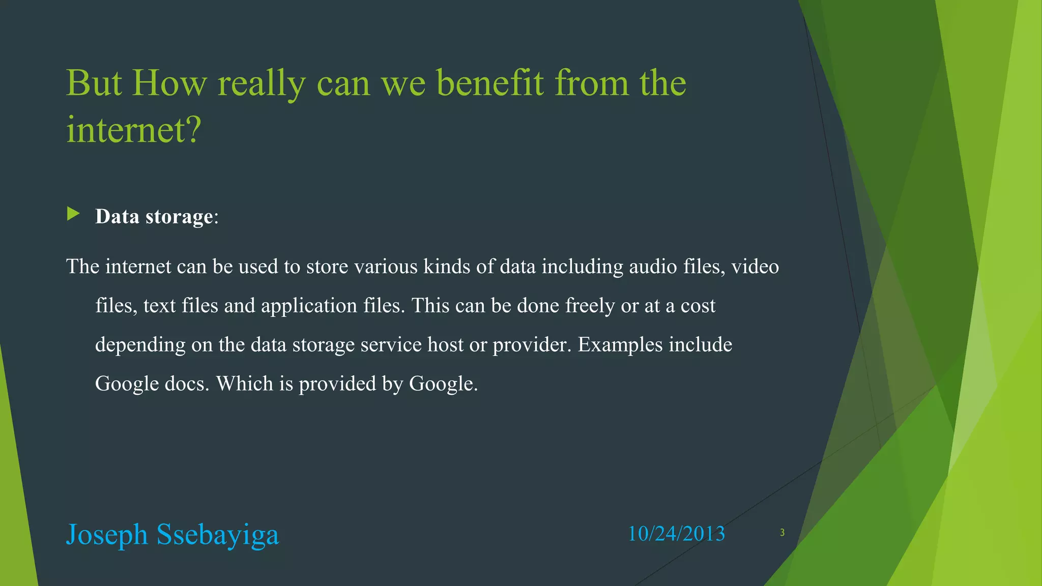 But How really can we benefit from the
internet?


Data storage:

The internet can be used to store various kinds of data including audio files, video
files, text files and application files. This can be done freely or at a cost
depending on the data storage service host or provider. Examples include
Google docs. Which is provided by Google.

Joseph Ssebayiga

10/24/2013

3

 