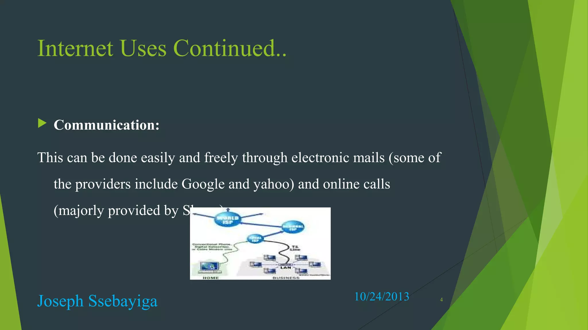 Internet Uses Continued..


Communication:

This can be done easily and freely through electronic mails (some of
the providers include Google and yahoo) and online calls
(majorly provided by Skype).

Joseph Ssebayiga

10/24/2013

4

 