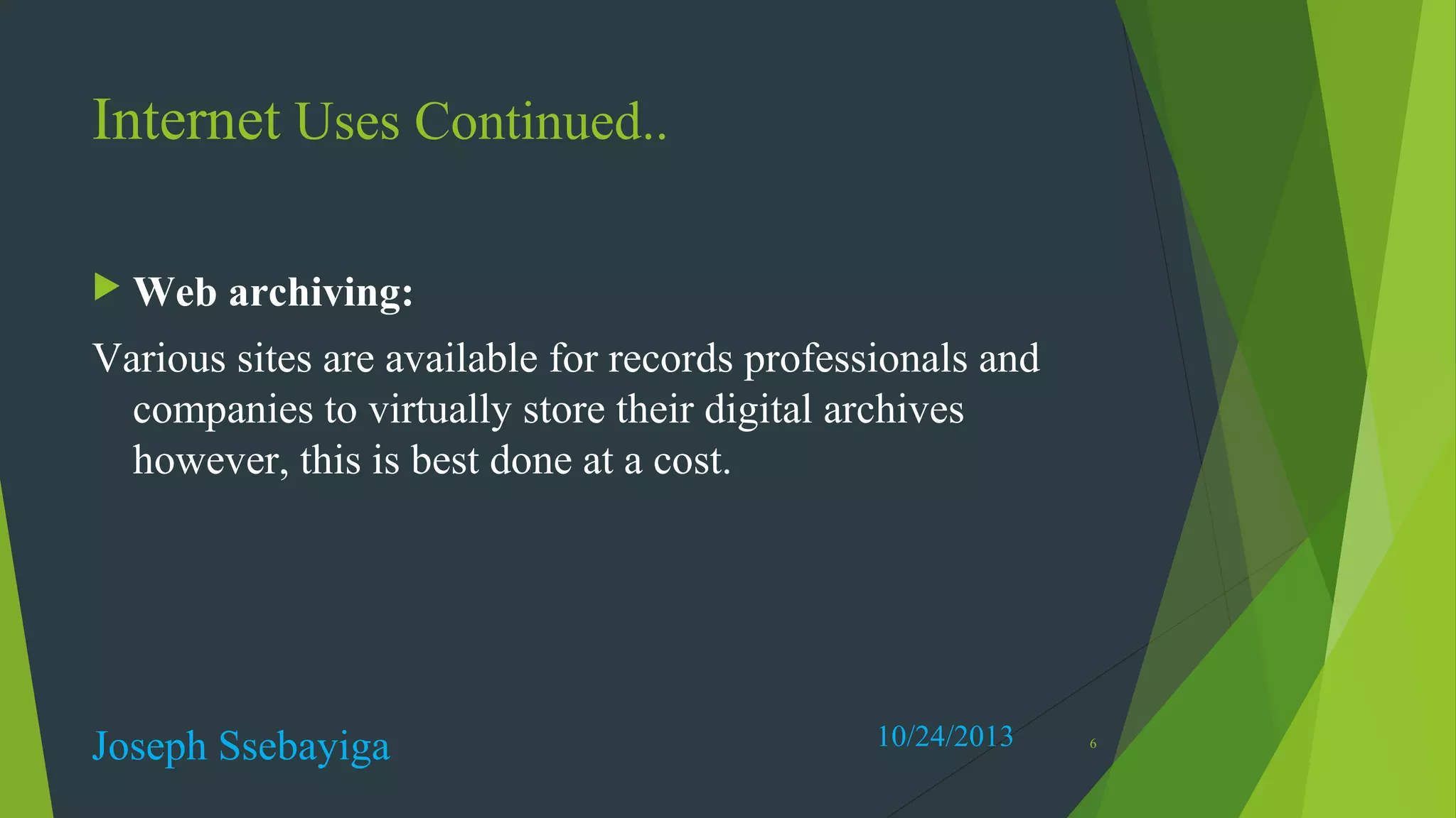 Internet Uses Continued..
 Web

archiving:

Various sites are available for records professionals and
companies to virtually store their digital archives
however, this is best done at a cost.

Joseph Ssebayiga

10/24/2013

6

 