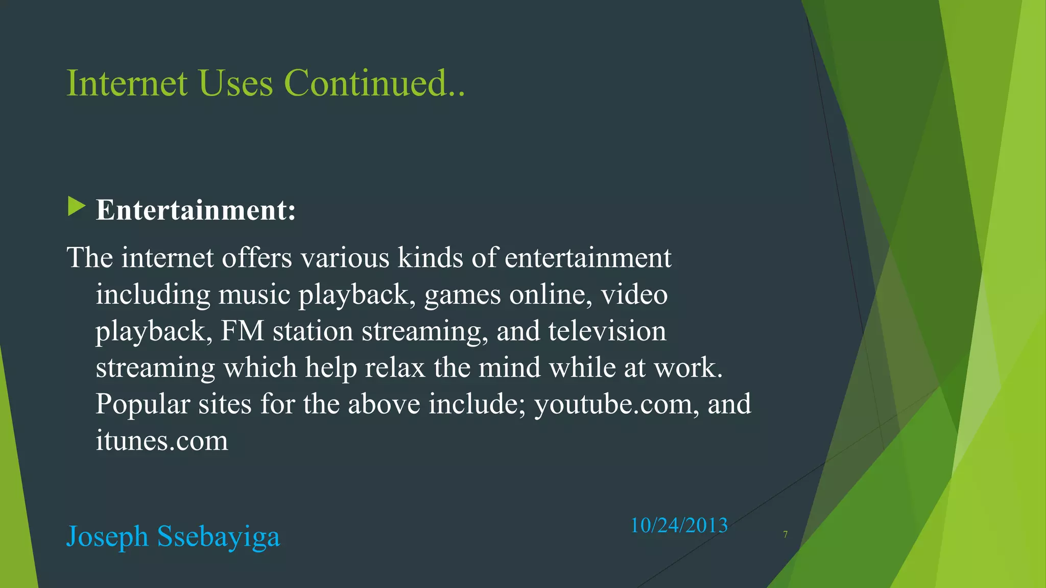 Internet Uses Continued..
 Entertainment:

The internet offers various kinds of entertainment
including music playback, games online, video
playback, FM station streaming, and television
streaming which help relax the mind while at work.
Popular sites for the above include; youtube.com, and
itunes.com
Joseph Ssebayiga

10/24/2013

7

 