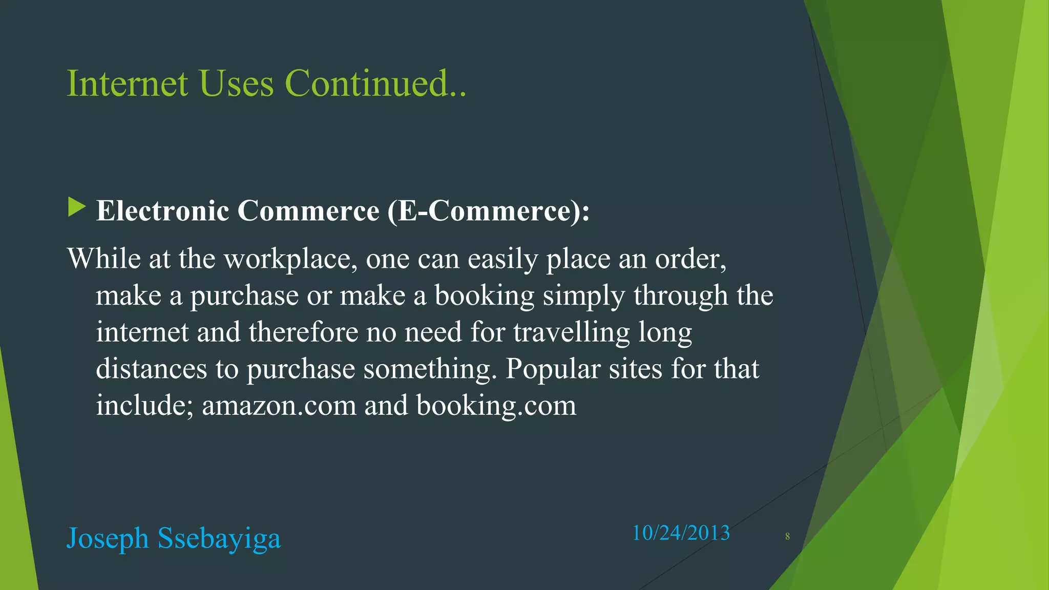 Internet Uses Continued..
 Electronic

Commerce (E-Commerce):

While at the workplace, one can easily place an order,
make a purchase or make a booking simply through the
internet and therefore no need for travelling long
distances to purchase something. Popular sites for that
include; amazon.com and booking.com

Joseph Ssebayiga

10/24/2013

8

 