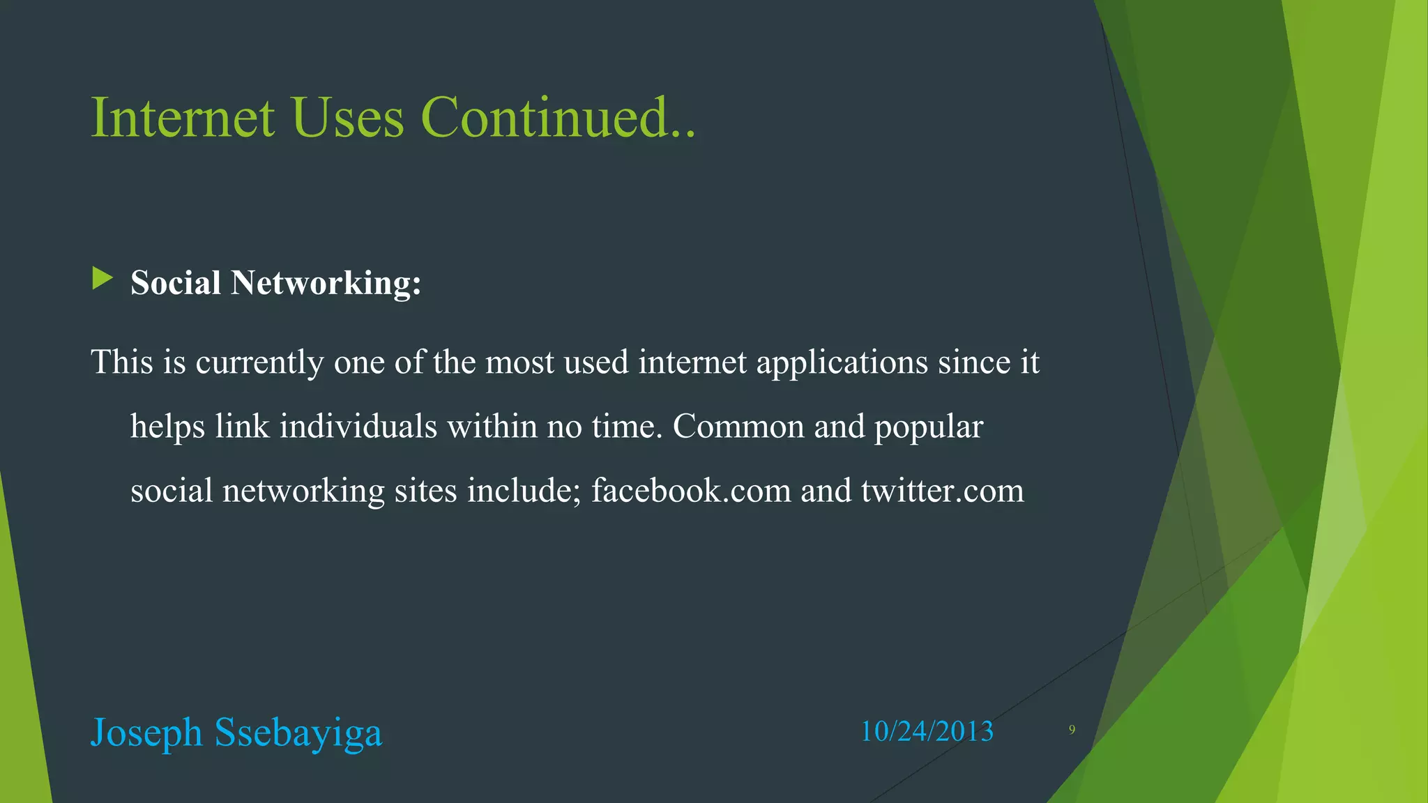 Internet Uses Continued..


Social Networking:

This is currently one of the most used internet applications since it
helps link individuals within no time. Common and popular
social networking sites include; facebook.com and twitter.com

Joseph Ssebayiga

10/24/2013

9

 