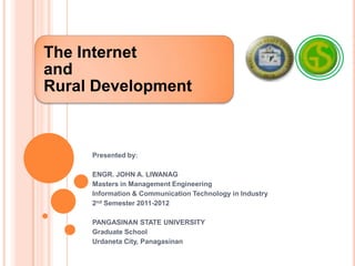 The Internet
and
Rural Development



     Presented by:

     ENGR. JOHN A. LIWANAG
     Masters in Management Engineering
     Information & Communication Technology in Industry
     2nd Semester 2011-2012

     PANGASINAN STATE UNIVERSITY
     Graduate School
     Urdaneta City, Panagasinan
 