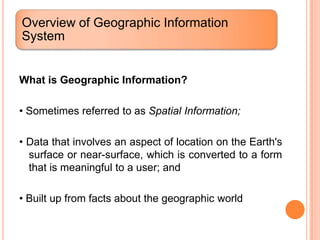 Overview of Geographic Information
System


What is Geographic Information?

• Sometimes referred to as Spatial Information;

• Data that involves an aspect of location on the Earth's
  surface or near-surface, which is converted to a form
  that is meaningful to a user; and

• Built up from facts about the geographic world
 
