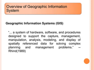 Overview of Geographic Information
System


Geographic Information Systems (GIS)

 “... a system of hardware, software, and procedures
 designed to support the capture, management,
 manipulation, analysis, modeling, and display of
 spatially referenced data for solving complex
 planning     and     management      problems.”   --
 Rhind(1989)
 